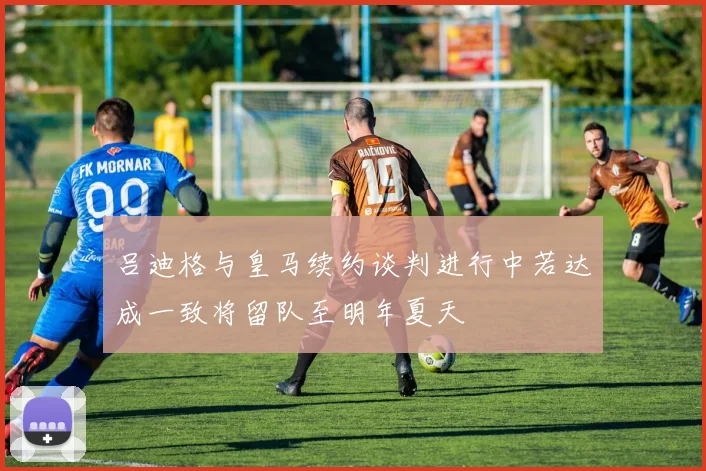 吕迪格与皇马续约谈判进行中若达成一致将留队至明年夏天