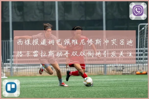 西媒报道姆巴佩维尼修斯冲突吕迪格卡雷拉斯动手双双倒地引发关注