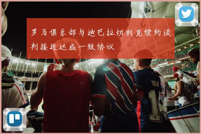 罗马俱乐部与迪巴拉切利克续约谈判接近达成一致协议