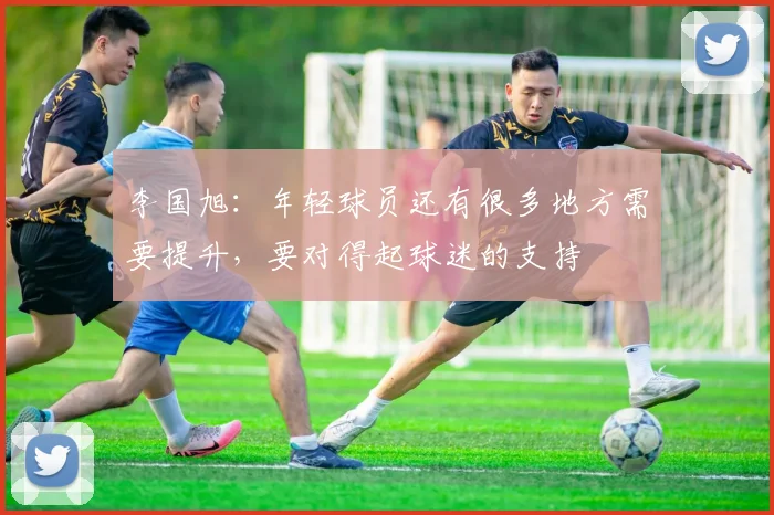 李国旭：年轻球员还有很多地方需要提升，要对得起球迷的支持