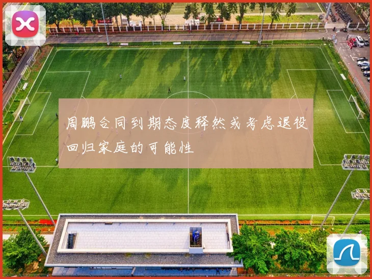 周鹏合同到期态度释然或考虑退役回归家庭的可能性