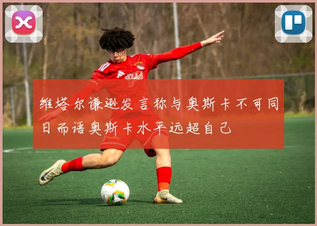 维塔尔谦逊发言称与奥斯卡不可同日而语奥斯卡水平远超自己