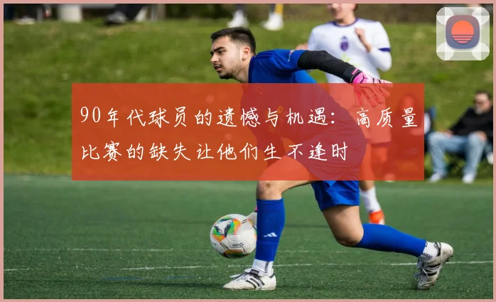 90年代球员的遗憾与机遇：高质量比赛的缺失让他们生不逢时
