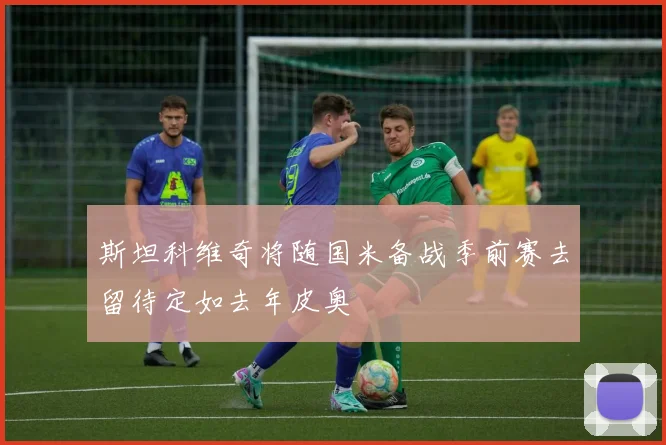 斯坦科维奇将随国米备战季前赛去留待定如去年皮奥
