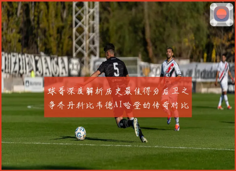 球哥深度解析历史最佳得分后卫之争乔丹科比韦德AI哈登的传奇对比