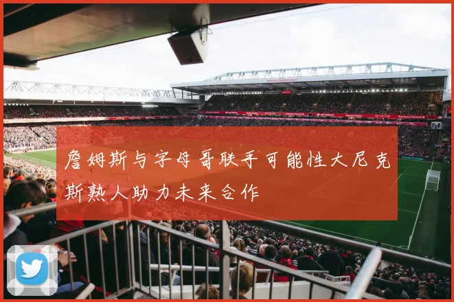 詹姆斯与字母哥联手可能性大尼克斯熟人助力未来合作