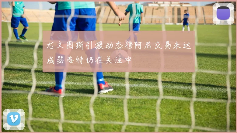 尤文图斯引援动态穆阿尼交易未达成瑟洛特仍在关注中