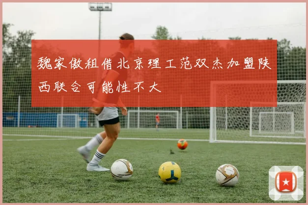 魏家傲租借北京理工范双杰加盟陕西联合可能性不大