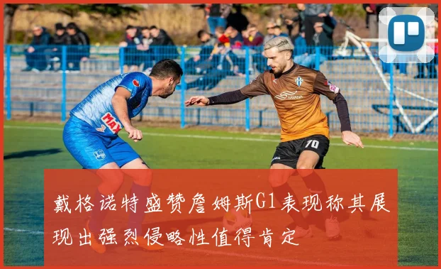 戴格诺特盛赞詹姆斯G1表现称其展现出强烈侵略性值得肯定